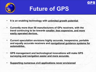 Future of GPS It is an enabling technology with  unlimited growth potential  Currently more than 50 manufacturers of GPs receivers, with the trend continuing to be towards  smaller, less expensive, and more easily operated devices.  Current speculation envisions highly accurate, inexpensive, portable and equally accurate receivers and  navigational guidance systems for automobiles.  GPS management and technological innovations will make GPS  surveying and navigation easier and more accurate. Supporting numerous civil applications never envisioned GPS 