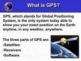 What is GPS?
GPS, which stands for Global Positioning
System, is the only system today able to
show you your exact position on the Earth
anytime, in any weather, anywhere.
The three parts of GPS are:
•Satellites
•Receivers
•Software
 