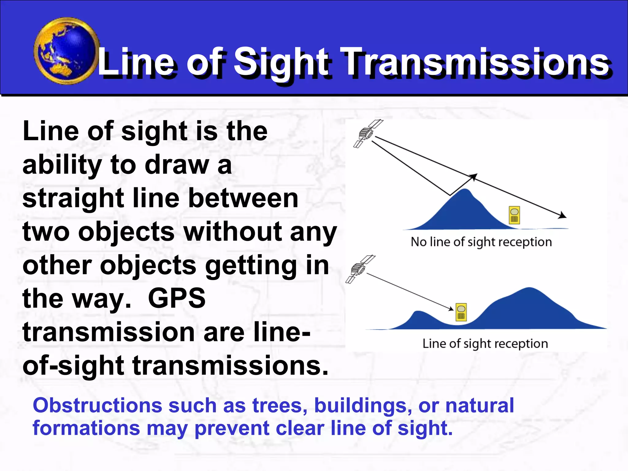 Line of Sight Transmissions
Line of sight is the
ability to draw a
straight line between
two objects without any
other objects getting in
the way. GPS
transmission are line-
of-sight transmissions.
Obstructions such as trees, buildings, or natural
formations may prevent clear line of sight.
 