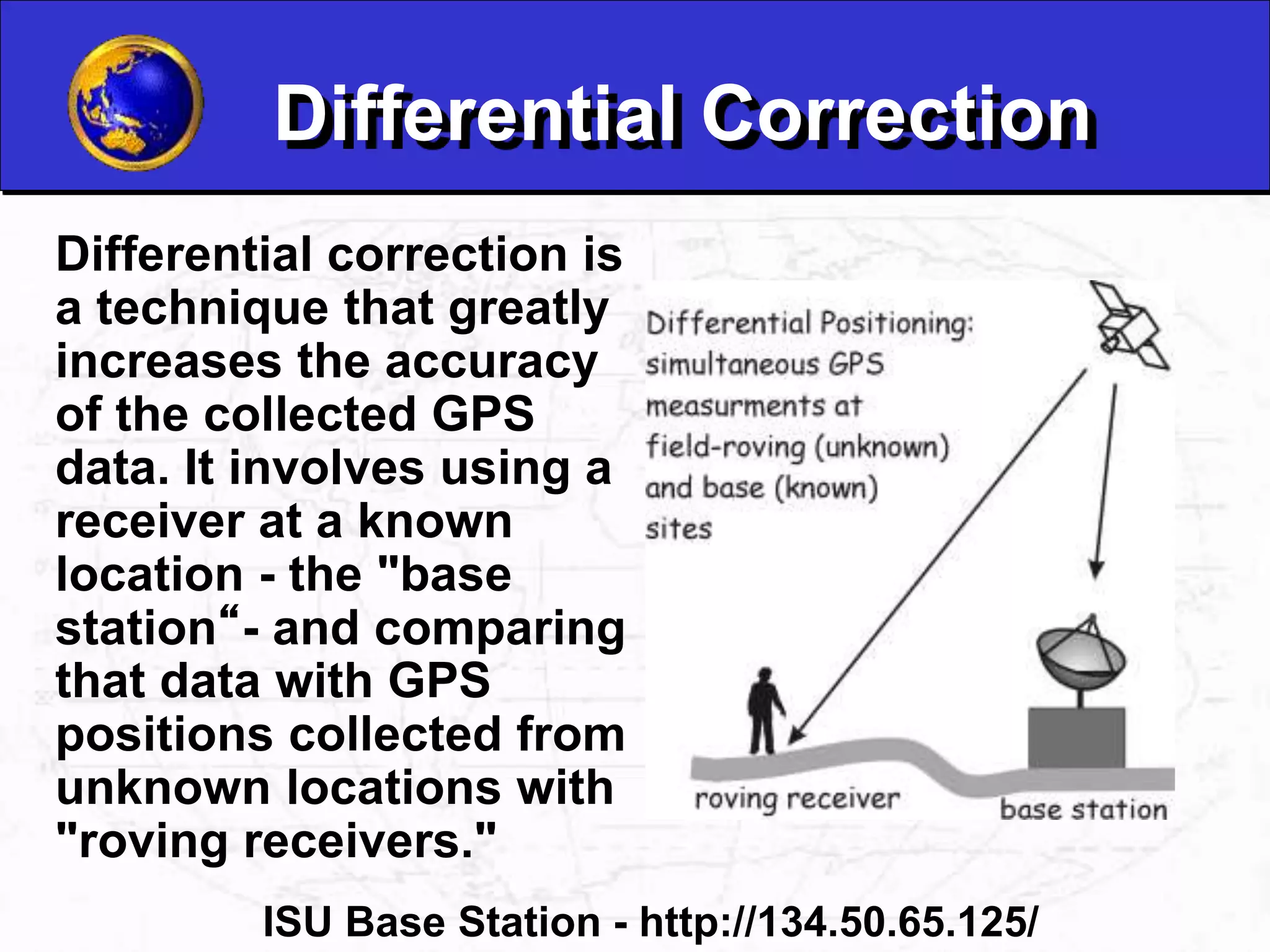Differential Correction
Differential correction is
a technique that greatly
increases the accuracy
of the collected GPS
data. It involves using a
receiver at a known
location - the "base
station“- and comparing
that data with GPS
positions collected from
unknown locations with
"roving receivers."
ISU Base Station - http://134.50.65.125/
 