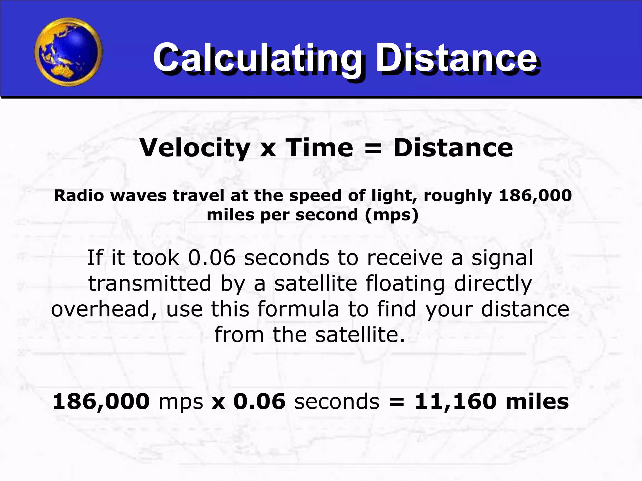 Calculating Distance
Velocity x Time = Distance
Radio waves travel at the speed of light, roughly 186,000
miles per second (mps)
If it took 0.06 seconds to receive a signal
transmitted by a satellite floating directly
overhead, use this formula to find your distance
from the satellite.
186,000 mps x 0.06 seconds = 11,160 miles
 