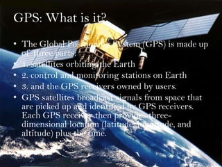 GPS: What is it? The Global Positioning System (GPS) is made up of three parts:  1. satellites orbiting the Earth  2. control and monitoring stations on Earth  3. and the GPS receivers owned by users.  GPS satellites broadcast signals from space that are picked up and identified by GPS receivers. Each GPS receiver then provides three-dimensional location (latitude, longitude, and altitude) plus the time.  