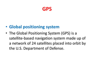 GPS,[object Object],Global positioning system,[object Object],The Global Positioning System (GPS) is a satellite-based navigation system made up of a network of 24 satellites placed into orbit by the U.S. Department of Defense.,[object Object]