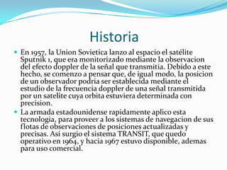                       HistoriaEn 1957, la UnionSovietica lanzo al espacio el satélite Sputnik 1, que era monitorizado mediante la observacion del efecto doppler de la señal que transmitia. Debido a este hecho, se comenzo a pensar que, de igual modo, la posicion de un observador podria ser establecida mediante el estudio de la frecuencia doppler de una señal transmitida por un satelite cuya orbita estuviera determinada con precision.La armada estadounidense rapidamente aplico esta tecnologia, para proveer a los sistemas de navegacion de sus flotas de observaciones de posiciones actualizadas y precisas. Asisurgio el sistema TRANSIT, que quedo operativo en 1964, y hacia 1967 estuvo disponible, ademas para uso comercial.