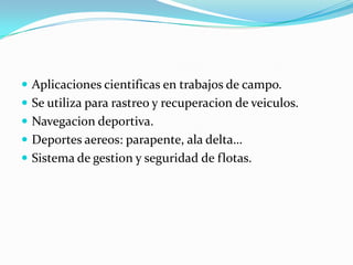 Aplicaciones cientificas en trabajos de campo.Se utiliza para rastreo y recuperacion de veiculos.Navegacion deportiva.Deportes aereos: parapente, ala delta…Sistema de gestion y seguridad de flotas.
