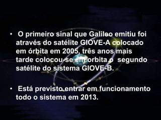 O Galileo  Sistema de navegação europeu do GPSPara tornar a U.E. independente destes sistemas já existentes esta criou um novo sistema designado Galileo. Este será composto por 30 satélites estacionados em três órbitas aproximadamente a 26.200 km de altura e existirão apenas 2 estações de controlo.O sistema Galileo está vocacionado principalmente para uso civil opondo-se assim aos outros sistemas já existentes de origem militar. 