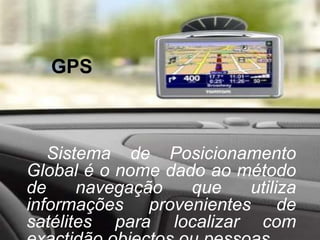 GPSSistema de Posicionamento Global é o nome dado ao método de navegação que utiliza informações provenientes de satélites para localizar com exactidão objectos ou pessoas.