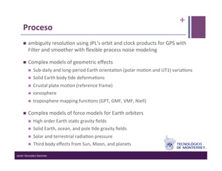 +	
  
      Proceso	
  
          ambiguity	
  resolu>on	
  using	
  JPL's	
  orbit	
  and	
  clock	
  products	
  for	
  GPS	
  with	
  
           Filter	
  and	
  smoother	
  with	
  ﬂexible	
  process	
  noise	
  modeling	
  

          Complex	
  models	
  of	
  geometric	
  eﬀects	
  	
  
                Sub-­‐daily	
  and	
  long-­‐period	
  Earth	
  orienta>on	
  (polar	
  mo>on	
  and	
  UT1)	
  varia>ons	
  
                Solid	
  Earth	
  body	
  >de	
  deforma>ons	
  
                Crustal	
  plate	
  mo>on	
  (reference	
  frame)	
  
                ionosphere	
  
                troposphere	
  mapping	
  func>ons	
  (GPT,	
  GMF,	
  VMF,	
  Niell)	
  

          Complex	
  models	
  of	
  force	
  models	
  for	
  Earth	
  orbiters	
  	
  
                High	
  order	
  Earth	
  sta>c	
  gravity	
  ﬁelds	
  
                Solid	
  Earth,	
  ocean,	
  and	
  pole	
  >de	
  gravity	
  ﬁelds	
  
                Solar	
  and	
  terrestrial	
  radia>on	
  pressure	
  
                Third	
  body	
  eﬀects	
  from	
  Sun,	
  Moon,	
  and	
  planets	
  

Javier	
  Gonzalez-­‐Sanchez	
  
 
