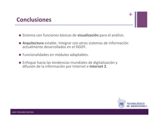 +	
  
      Conclusiones	
  

                Sistema	
  con	
  funciones	
  básicas	
  de	
  visualización	
  para	
  el	
  análisis.	
  
                Arquitectura	
  estable.	
  Integrar	
  con	
  otros	
  sistemas	
  de	
  información	
  
                 actualmente	
  desarrollados	
  en	
  el	
  DGOT.	
  
                Funcionalidades	
  en	
  módulos	
  adaptables.	
  
                Enfoque	
  hacia	
  las	
  tendencias	
  mundiales	
  de	
  digitalización	
  y	
  
                 difusión	
  de	
  la	
  información	
  por	
  Internet	
  e	
  Internet	
  2.	
  


          	
  




Javier	
  Gonzalez-­‐Sanchez	
  
 