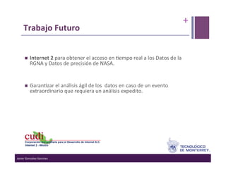 +	
  
      Trabajo	
  Futuro	
  
       	
  
             Internet	
  2	
  para	
  obtener	
  el	
  acceso	
  en	
  >empo	
  real	
  a	
  los	
  Datos	
  de	
  la	
  
              RGNA	
  y	
  Datos	
  de	
  precisión	
  de	
  NASA.	
  
       	
  
             Garan>zar	
  el	
  análisis	
  ágil	
  de	
  los	
  	
  datos	
  en	
  caso	
  de	
  un	
  evento	
  
              extraordinario	
  que	
  requiera	
  un	
  análisis	
  expedito.	
  




Javier	
  Gonzalez-­‐Sanchez	
  
 