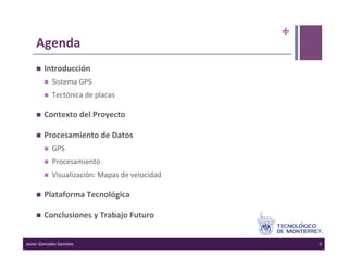 +	
  
      Agenda	
  
          Introducción	
  
                Sistema	
  GPS	
  
                Tectónica	
  de	
  placas	
  

          Contexto	
  del	
  Proyecto	
  

          Procesamiento	
  de	
  Datos	
  
                GPS	
  
                Procesamiento	
  
                Visualización:	
  Mapas	
  de	
  velocidad	
  

          Plataforma	
  Tecnológica	
  

          Conclusiones	
  y	
  Trabajo	
  Futuro	
  


Javier	
  Gonzalez-­‐Sanchez	
                                            3	
  
 