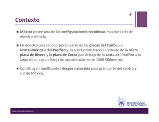 +	
  
    Contexto	
  
          México	
  posee	
  una	
  de	
  las	
  conﬁguraciones	
  tectónicas	
  más	
  notables	
  de	
  
           nuestro	
  planeta.	
  

          En	
  nuestro	
  país	
  se	
  incorporan	
  parte	
  de	
  las	
  placas	
  del	
  Caribe,	
  de	
  
           Norteamérica	
  y	
  del	
  Pacíﬁco	
  y	
  	
  la	
  subducción	
  hacia	
  el	
  noreste	
  de	
  la	
  micro	
  
           placa	
  de	
  Rivera	
  y	
  la	
  placa	
  de	
  Cocos	
  por	
  debajo	
  de	
  la	
  costa	
  del	
  Pacíﬁco	
  a	
  lo	
  
           largo	
  de	
  una	
  gran	
  franja	
  de	
  aproximadamente	
  1500	
  Kilómetros.	
  

          Cons>tuyen	
  signiﬁcantes	
  riesgos	
  naturales	
  para	
  gran	
  parte	
  del	
  centro	
  y	
  
           sur	
  de	
  México.	
  




Javier	
  Gonzalez-­‐Sanchez	
  
 