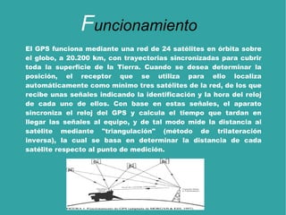 El GPS funciona mediante una red de 24 satélites en órbita sobre el globo, a 20.200 km, con trayectorias sincronizadas para cubrir toda la superficie de la  Tierra . Cuando se desea determinar la posición, el receptor que se utiliza para ello localiza automáticamente como mínimo tres satélites de la red, de los que recibe unas señales indicando la identificación y la hora del reloj de cada uno de ellos. Con base en estas señales, el aparato sincroniza el reloj del GPS y calcula el tiempo que tardan en llegar las señales al equipo, y de tal modo mide la distancia al satélite mediante " triangulación " (método de trilateración inversa), la cual se basa en determinar la distancia de cada satélite respecto al punto de medición. F uncionamiento 