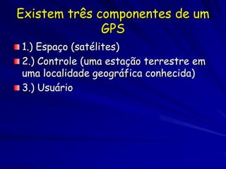 Existem três componentes de um
              GPS
1.) Espaço (satélites)
2.) Controle (uma estação terrestre em
uma localidade geográfica conhecida)
3.) Usuário
 