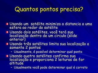 Quantos pontos precisa?

Usando um satélite minimiza a distancia a uma
esfera ao redor do satélite
Usando dois satélites, você terá sua
localização dentro de um circulo (slide
anterior)
Usando três satélites limita sua localização a
somente 2 pontos
– Usualmente, é possível determinar qual ponto
Usando quatro satélites confirma sua
localização e proporciona 2 leituras de for
altitude
– Usualmente você pode determinar qual é correto
 
