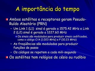 A importância do tempo
Ambos satélites e receptores geram Pseudo-
Ruído Aleatório (PRN)
– Um Link 1 (L1) sinal é gerado a 1575.42 MHz e Link
  2 (L2) sinal é gerado a 1227.60 MHz
    Os sinais são modulados para produzir sinais codificados,
    como o código C/A (1.023 MHz) e P (10.23 MHz)
– As freqüências são moduladas para produzir
  funções de passo
– Os códigos se repetem a cada mili-segundo
Os satélites tem relógios de césio ou rudibio
 