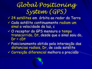 Global Positioning
        System (GPS)
 24 satélites em órbita ao redor da Terra
 Cada satélite continuamente radiam um
  sinal a velocidade da luz, c
 O receptor do GPS mensura o tempo
  transcorrido, Dt, desde que o sinal saiu do,
  Dr = cDt
 Posicionamento obtido pela interseção das
  distancias radiais, Dr, de cada satélite
 Correição diferencial melhora a precisão
 