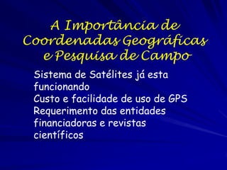 A Importância de
Coordenadas Geográficas
  e Pesquisa de Campo
 Sistema de Satélites já esta
 funcionando
 Custo e facilidade de uso de GPS
 Requerimento das entidades
 financiadoras e revistas
 científicos
 
