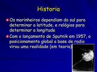 Historia
Os marinheiros dependiam do sul para
determinar a latitude, e relógios para
determinar a longitude
Com o lançamento de Sputnik em 1957, o
posicionamento global a base de radio
virou uma realidade (em teoria)
 