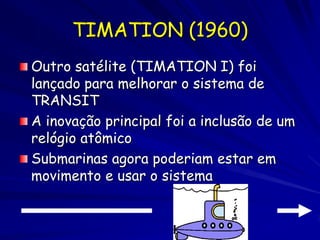 TIMATION (1960)
Outro satélite (TIMATION I) foi
lançado para melhorar o sistema de
TRANSIT
A inovação principal foi a inclusão de um
relógio atômico
Submarinas agora poderiam estar em
movimento e usar o sistema
 