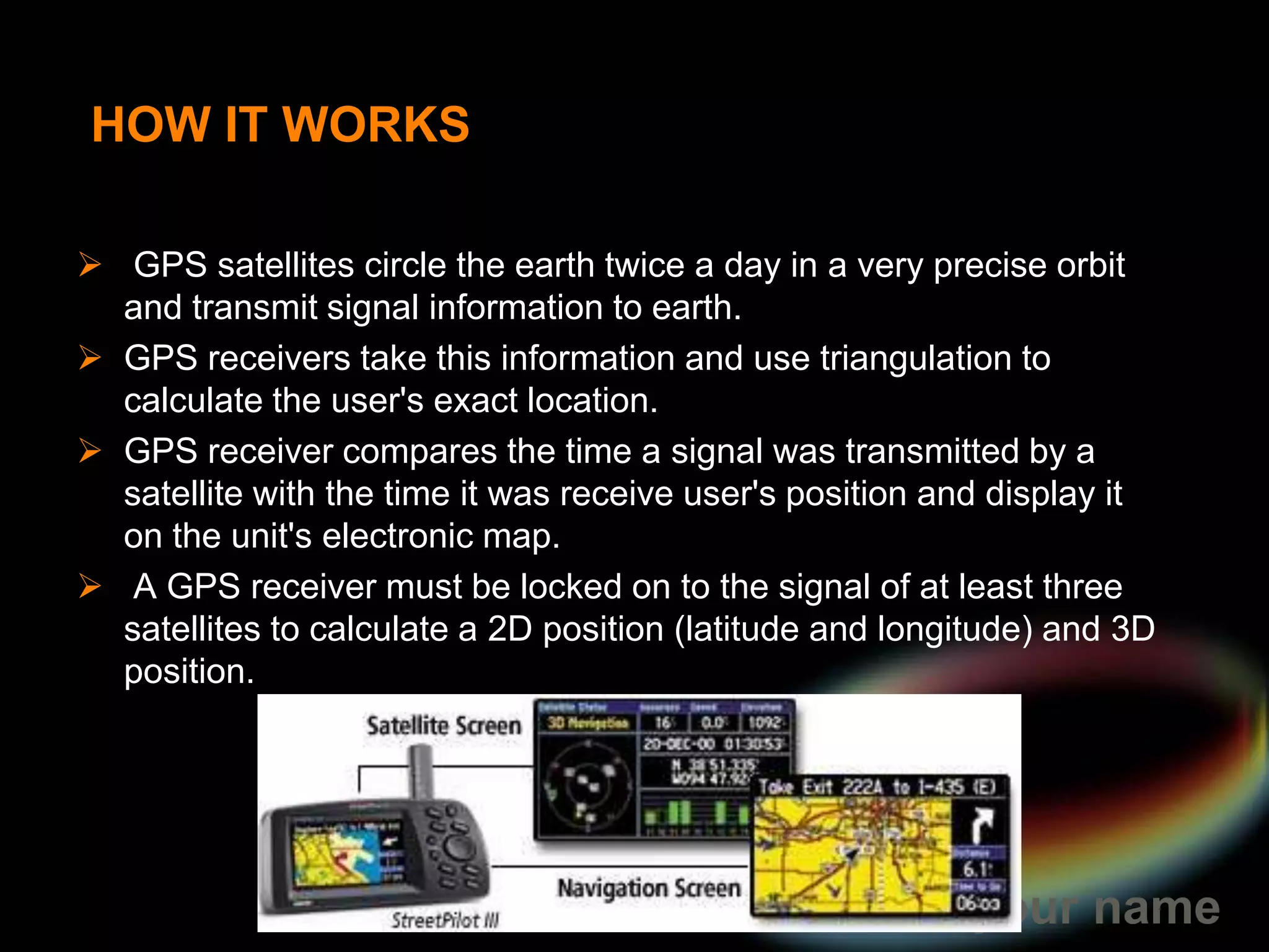 GPS was originally intended for military applications, but in the 1980s, the government made the system available for civilian  GPS works in any weather conditions, anywhere in the world, 24 HOW IT WORKS GPS satellites circle the earth twice a day in a very precise orbit and transmit signal information to earth. 
