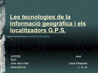 Les tecnologies de la informació geogràfica i els localitzadors G.P.S.   ATICTES  Jordi Duch cicle  nits a l’àtic       Casal d’Amposta www .atic2. cat       11 – 04 . 08   