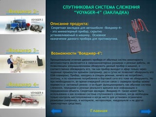Описание продукта:
 Секретная закладка для автомобиля «Вояджер-4»
- это миниатюрный прибор, скрытно
устанавливаемый в машину. Основное
назначение данного прибора для противоугона.



Возможности "Вояджер-4":
Принципиальное отличие данного прибора от обычных систем мониторинга
автотранспорта заключается в сверхминиатюрных размерах и режиме работы, не
позволяющем злоумышленникам обнаружить данный прибор в машине, и
соответственно обезвредить его, так как прибор выходит в эфир только через
заданные промежутки времени (например, раз в сутки не позволяет обнаружить его
GSM-сканером). Прибор, находясь в спящем режиме, ничего не потребляет,
поэтому, и по изменению потребления в бортовой сети его тоже не обнаружить. Но
при необходимости, во время очередной сессии связи с сервером прибор можно
перевести в «активный режим» и он будет функционировать как обычная система
слежения, передавая в режиме реального времени всю информацию о
передвижении объекта. Секретная закладка «Вояджер-4» также может быть
использована и как основная система спутникового слежения, когда необходим
только контроль местоположения и когда место для установки ограничено
размерами (например, в мотоцикле, мотороллере, квадроцикле и на других
транспортных средствах).
 