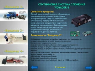 "
Описание продукта:
Полный законченный комплекс оборудования
для организации охраны и мониторинга
автотранспортных средств, позволяющий
собственнику предприятия полностью
контролировать все действия водителей и
маршруты их следования. Два аналоговых
входа, шесть дискретных входов, два
открытых коллектора. Возможность
подключения датчика топлива.
Возможности "Вояджер-2":
Отображение положения автомобиля и маршрута его следования на
интерактивных картах за любой промежуток времени;
Контроль мест и времени стоянок;
Автоматический контроль отклонения от маршрута следования;
Контроль выезда за пределы строительной площадки;
Контроль выезда за пределы города, области, страны или другого произвольного
региона;
Контроль расхода топлива, заправок и несанкционированных сливов топлива;
Экспорт данных в программу 1С;
Обеспечение диспетчерской связи;
Встроенный иммобилайзер (опция);
Энергонезависимая память (чѐрный ящик) на 10000 км. пробега.
 