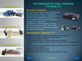Описание продукта:
Полный законченный комплекс оборудования
для организации охраны и мониторинга
автотранспортных средств, позволяющий
собственнику предприятия полностью
контролировать все действия водителей и
маршруты их следования.
Особенностью данной модели является
отсутствие внешних антенн. GPS и GSM
антенны активные и встроенные, работают
на отраженном сигнале

Возможности "Вояджер-2 S":
Отображение положения автомобиля и маршрута его следования на
интерактивных картах за любой промежуток времени;
Контроль мест и времени стоянок;
Автоматический контроль отклонения от маршрута следования;
Контроль выезда за пределы города, области, страны или другого произвольного
региона;
Контроль расхода топлива, заправок и несанкционированных сливов топлива;
Экспорт данных в программу 1С;
Обеспечение диспетчерской связи;
Встроенный иммобилайзер (опция);
Энергонезависимая память (чѐрный ящик) на 10000 км. пробега.
 