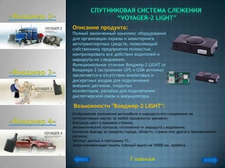 Описание продукта:
Полный законченный комплекс оборудования
для организации охраны и мониторинга
автотранспортных средств, позволяющий
собственнику предприятия полностью
контролировать все действия водителей и
маршруты их следования.
Функциональное отличие Вояджер-2 LIGHT от
Вояджера-2 (встроенная GPS и GSM антенна)
заключается в отсутствии аналоговых и
дискретных входов для подключения
внешних датчиков, открытых
коллекторов, разъѐма для подключения
диспетчерской связи и аккумулятора.

Возможности "Вояджер-2 LIGHT":
Отображение положения автомобиля и маршрута его следования на
интерактивных картах за любой промежуток времени;
Контроль мест и времени стоянок;
Автоматический контроль отклонения от маршрута следования;
Контроль выезда за пределы города, области, страны или другого произвольного
региона;
Экспорт данных в программу 1С;
Энергонезависимая память (чѐрный ящик) на 10000 км. пробега.
 