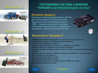 Описание продукта:
Встроенный приѐмный радиомодуль 433 МГц
для использования в качестве носимой
тревожной кнопки беспроводной брелок
«RBR1». Широко используется службами
инкассации. Выпускается в 2-х вариантах: с
внутренней и внешней антенной 433 МГц..


Возможности "Вояджер-2":
Отображение положения автомобиля и маршрута его следования на
интерактивных картах за любой промежуток времени;
Контроль мест и времени стоянок;
Автоматический контроль отклонения от маршрута следования;
Контроль выезда за пределы строительной площадки;
Контроль выезда за пределы города, области, страны или другого произвольного
региона;
Контроль расхода топлива, заправок и несанкционированных сливов топлива;
Экспорт данных в программу 1С;
Обеспечение диспетчерской связи;
Встроенный иммобилайзер (опция);
Энергонезависимая память (чѐрный ящик) на 10000 км. пробега.
Беспроводная тревожная кнопка.
 