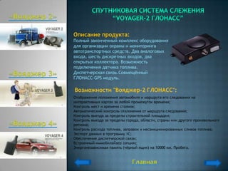 Описание продукта:
Полный законченный комплекс оборудования
для организации охраны и мониторинга
автотранспортных средств. Два аналоговых
входа, шесть дискретных входов, два
открытых коллектора. Возможность
подключения датчика топлива.
Диспетчерская связь.Совмещѐнный
ГЛОНАСС-GPS модуль.

Возможности "Вояджер-2 ГЛОНАСС":
Отображение положения автомобиля и маршрута его следования на
интерактивных картах за любой промежуток времени;
Контроль мест и времени стоянок;
Автоматический контроль отклонения от маршрута следования;
Контроль выезда за пределы строительной площадки;
Контроль выезда за пределы города, области, страны или другого произвольного
региона;
Контроль расхода топлива, заправок и несанкционированных сливов топлива;
Экспорт данных в программу 1С;
Обеспечение диспетчерской связи;
Встроенный иммобилайзер (опция);
Энергонезависимая память (чѐрный ящик) на 10000 км. Пробега.
 