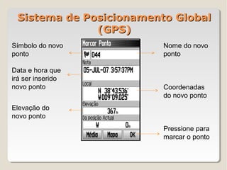 Sistema de Posicionamento Global
              (GPS)
Símbolo do novo          Nome do novo
ponto                    ponto

Data e hora que
irá ser inserido
novo ponto               Coordenadas
                         do novo ponto
Elevação do
novo ponto
                         Pressione para
                         marcar o ponto
 