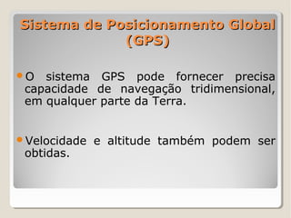 Sistema de Posicionamento Global
             (GPS)

O  sistema GPS pode fornecer precisa
 capacidade de navegação tridimensional,
 em qualquer parte da Terra.


Velocidade   e altitude também podem ser
 obtidas.
 
