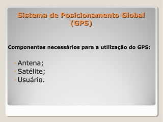 Sistema de Posicionamento Global
                (GPS)


Componentes necessários para a utilização do GPS:


  ◦ Antena;
  ◦ Satélite;
  ◦ Usuário.
 
