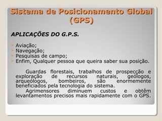 Sistema de Posicionamento Global
             (GPS)
APLICAÇÕES DO G.P.S.
   Aviação;
   Navegação;
   Pesquisas de campo;
   Enfim, Qualquer pessoa que queira saber sua posição.

        Guardas florestais, trabalhos de prospecção e
    exploração    de     recursos    naturais,     geólogos,
    arqueólogos,     bombeiros,      são      enormemente
    beneficiados pela tecnologia do sistema.
        Agrimensores     diminuem      custos    e    obtêm
    levantamentos precisos mais rapidamente com o GPS.
 
