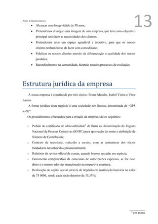 Não Financeiros
      Alcançar uma longevidade de 30 anos;
           Pretendemos divulgar uma imagem de uma empresa, que tem como objectivo
                                                                                            13
            principal satisfazer as necessidades dos clientes;
           Pretendemos criar um espaço agradável e atractivo, para que os nossos
            clientes tenham horas de lazer com comodidade;
           Fidelizar os nossos clientes através da diferenciação e qualidade dos nossos
            produtos;
           Reconhecimento na comunidade, fazendo estudos/processos de avaliação;




Estrutura jurídica da empresa
    A nossa empresa é constituída por três sócios: Bruna Mendes, Isabel Vieira e Vítor
Santos.
    A forma jurídica deste negócio é uma sociedade por Quotas, denominada de “GPS
kaffé”.
   Os procedimentos efectuados para a criação da empresa são os seguintes:

   o      Pedido do certificado de admissibilidade1 de firma ou denominação do Registo
          Nacional de Pessoas Colectivas (RNPC) para aprovação do nome e atribuição de
          Número de Contribuinte;
   o      Contrato de sociedade, reduzido a escrito, com as assinaturas dos sócios
          fundadores reconhecidas presencialmente;
   o      Relatório do revisor oficial de contas, quando houver entradas em espécie;
   o      Documento comprovativo da concessão de autorizações especiais, se for caso
          disso e o mesmo não vier mencionado na respectiva escritura;
   o      Realização do capital social, através de depósito em instituição bancária no valor
          de 75 000€, sendo cada sócio detentor de 33,33%;




                                                                                        1
                                                                                            Ver anexo
 