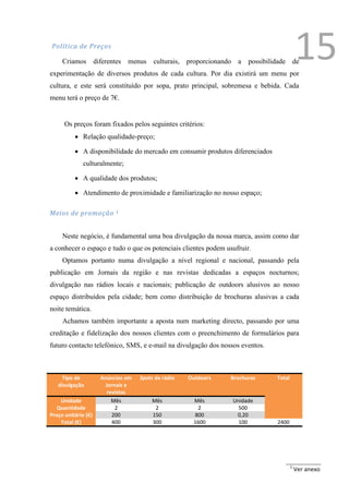 Política de Preços

     Criamos         diferentes   menus   culturais,   proporcionando a   possibilidade de
experimentação de diversos produtos de cada cultura. Por dia existirá um menu por
                                                                                               15
cultura, e este será constituído por sopa, prato principal, sobremesa e bebida. Cada
menu terá o preço de 7€.


      Os preços foram fixados pelos seguintes critérios:
           Relação qualidade-preço;

           A disponibilidade do mercado em consumir produtos diferenciados
              culturalmente;

           A qualidade dos produtos;

           Atendimento de proximidade e familiarização no nosso espaço;

Meios de promoção            1




     Neste negócio, é fundamental uma boa divulgação da nossa marca, assim como dar
a conhecer o espaço e tudo o que os potenciais clientes podem usufruir.
     Optamos portanto numa divulgação a nível regional e nacional, passando pela
publicação em Jornais da região e nas revistas dedicadas a espaços nocturnos;
divulgação nas rádios locais e nacionais; publicação de outdoors alusivos ao nosso
espaço distribuídos pela cidade; bem como distribuição de brochuras alusivas a cada
noite temática.
     Achamos também importante a aposta num marketing directo, passando por uma
creditação e fidelização dos nossos clientes com o preenchimento de formulários para
futuro contacto telefónico, SMS, e e-mail na divulgação dos nossos eventos.



     Tipo de           Anúncios em   Spots de rádio    Outdoors    Brochuras       Total
   divulgação            Jornais e
                          revistas
    Unidade                 Mês           Mês            Mês        Unidade
   Quantidade                2             2              2           500
Preço unitário (€)          200           150            800         0,20
    Total (€)               400           300            1600         100          2400




                                                                                           1
                                                                                               Ver anexo
 
