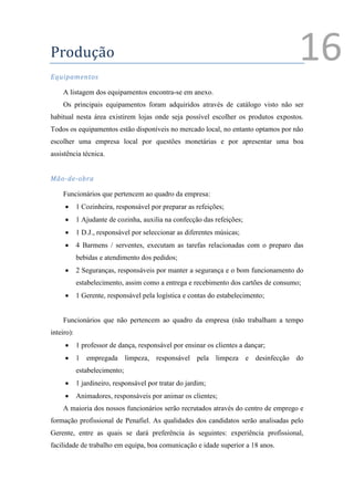 Produção
Equipamentos
                                                                                        16
    A listagem dos equipamentos encontra-se em anexo.
    Os principais equipamentos foram adquiridos através de catálogo visto não ser
habitual nesta área existirem lojas onde seja possível escolher os produtos expostos.
Todos os equipamentos estão disponíveis no mercado local, no entanto optamos por não
escolher uma empresa local por questões monetárias e por apresentar uma boa
assistência técnica.


Mão-de-obra

    Funcionários que pertencem ao quadro da empresa:
           1 Cozinheira, responsável por preparar as refeições;
           1 Ajudante de cozinha, auxilia na confecção das refeições;
           1 D.J., responsável por seleccionar as diferentes músicas;
           4 Barmens / serventes, executam as tarefas relacionadas com o preparo das
            bebidas e atendimento dos pedidos;
           2 Seguranças, responsáveis por manter a segurança e o bom funcionamento do
            estabelecimento, assim como a entrega e recebimento dos cartões de consumo;
           1 Gerente, responsável pela logística e contas do estabelecimento;


    Funcionários que não pertencem ao quadro da empresa (não trabalham a tempo
inteiro):
           1 professor de dança, responsável por ensinar os clientes a dançar;
           1 empregada limpeza, responsável pela limpeza e desinfecção do
            estabelecimento;
           1 jardineiro, responsável por tratar do jardim;
           Animadores, responsáveis por animar os clientes;
    A maioria dos nossos funcionários serão recrutados através do centro de emprego e
formação profissional de Penafiel. As qualidades dos candidatos serão analisadas pelo
Gerente, entre as quais se dará preferência às seguintes: experiência profissional,
facilidade de trabalho em equipa, boa comunicação e idade superior a 18 anos.


                                                                                    1
                                                                                        Ver anexo
 