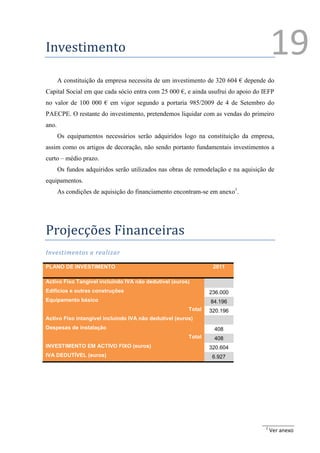 Investimento                                                                           19
       A constituição da empresa necessita de um investimento de 320 604 € depende do
Capital Social em que cada sócio entra com 25 000 €, e ainda usufrui do apoio do IEFP
no valor de 100 000 € em vigor segundo a portaria 985/2009 de 4 de Setembro do
PAECPE. O restante do investimento, pretendemos liquidar com as vendas do primeiro
ano.
       Os equipamentos necessários serão adquiridos logo na constituição da empresa,
assim como os artigos de decoração, não sendo portanto fundamentais investimentos a
curto – médio prazo.
       Os fundos adquiridos serão utilizados nas obras de remodelação e na aquisição de
equipamentos.
       As condições de aquisição do financiamento encontram-se em anexo1.




Projecções Financeiras
Investimentos a realizar

PLANO DE INVESTIMENTO                                            2011

Activo Fixo Tangível incluindo IVA não dedutível (euros)
Edíficios e outras construções                                  236.000
Equipamento básico                                              84.196
                                                        Total   320.196
Activo Fixo intangível incluindo IVA não dedutível (euros)
Despesas de instalação                                           408
                                                        Total    408
INVESTIMENTO EM ACTIVO FIXO (euros)                             320.604
IVA DEDUTÍVEL (euros)                                            6.927




                                                                                   1
                                                                                       Ver anexo
 