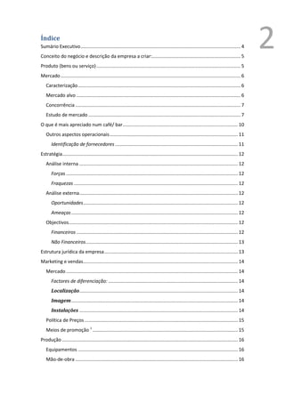 Índice
Sumário Executivo ......................................................................................................................... 4
Conceito do negócio e descrição da empresa a criar:................................................................... 5
                                                                                                                                                        2
Produto (bens ou serviço) ............................................................................................................. 5
Mercado ........................................................................................................................................ 6
   Caracterização ........................................................................................................................... 6
   Mercado alvo ............................................................................................................................ 6
   Concorrência ............................................................................................................................. 7
   Estudo de mercado ................................................................................................................... 7
O que é mais apreciado num café/ bar ....................................................................................... 10
   Outros aspectos operacionais ................................................................................................. 11
       Identificação de fornecedores ............................................................................................. 11
Estratégia..................................................................................................................................... 12
   Análise interna ........................................................................................................................ 12
       Forças .................................................................................................................................. 12
       Fraquezas ............................................................................................................................ 12
   Análise externa ........................................................................................................................ 12
       Oportunidades ..................................................................................................................... 12
       Ameaças .............................................................................................................................. 12
   Objectivos................................................................................................................................ 12
       Financeiros .......................................................................................................................... 12
       Não Financeiros ................................................................................................................... 13
Estrutura jurídica da empresa ..................................................................................................... 13
Marketing e vendas ..................................................................................................................... 14
   Mercado .................................................................................................................................. 14
       Factores de diferenciação: .................................................................................................. 14
       Localização........................................................................................................................ 14
       Imagem .............................................................................................................................. 14
       Instalações ........................................................................................................................ 14
   Política de Preços .................................................................................................................... 15
   Meios de promoção 1 .............................................................................................................. 15
Produção ..................................................................................................................................... 16
   Equipamentos ......................................................................................................................... 16
   Mão-de-obra ........................................................................................................................... 16


                                                                                                                                             1
                                                                                                                                                 Ver anexo
 