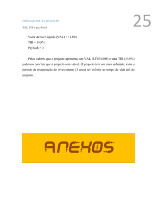 Indicadores do projecto

VAL, TIR e payback
                                                                                      25
    Valor Actual Líquido (VAL) = 12.894
    TIR = 14,9%
    Payback = 3


    Pelos valores que o projecto apresenta: um VAL (12’894.00€) e uma TIR (14,9%)
podemos concluir que o projecto será viável. O projecto tem um risco reduzido, visto o
período de recuperação do investimento (3 anos) ser inferior ao tempo de vida útil do
projecto.




                  Anexos

                                                                                  1
                                                                                      Ver anexo
 