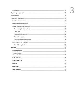 Instalações............................................................................................................................... 17
Organização e pessoal ................................................................................................................. 18
Investimento ............................................................................................................................... 19
                                                                                                                                                      3
Projecções Financeiras ................................................................................................................ 19
   Investimentos a realizar .......................................................................................................... 19
   Financiamento do projecto ..................................................................................................... 20
   Mapas financeiros provisionais ............................................................................................... 20
       Demonstração de resultados .............................................................................................. 20
       Cash - flow ........................................................................................................................... 21
       Plano de financiamento ...................................................................................................... 22
       Custos do pessoal ................................................................................................................ 23
       Evolução do resultado líquido ............................................................................................. 24
   Indicadores do projecto .................................................................................................... 25
       VAL, TIR e payback .............................................................................................................. 25

Anexos ...................................................................................................................................... 25

   Questionarios ..................................................................................................................... 26

   certificados ....................................................................................................................... 27

   Orcamentos......................................................................................................................... 28

   Investimento ....................................................................................................................... 29

   Menus .................................................................................................................................... 30

   Plantas ................................................................................................................................ 31

   publicidade .......................................................................................................................... 32




                                                                                                                                           1
                                                                                                                                               Ver anexo
 