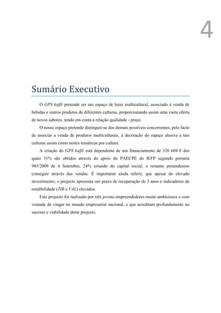 4

Sumário Executivo
    O GPS kaffé pretende ser um espaço de lazer multicultural, associado à venda de
bebidas e outros produtos de diferentes culturas, proporcionando assim uma vasta oferta
de novos sabores, tendo em conta a relação qualidade - preço.
    O nosso espaço pretende distinguir-se dos demais possíveis concorrentes, pelo facto
de associar a venda de produtos multiculturais, à decoração do espaço alusiva a tais
culturas assim como noites temáticas por cultura.
    A criação do GPS kaffé está dependente de um financiamento de 320 604 € dos
quais 31% são obtidos através do apoio do PAECPE do IEFP segundo portaria
985/2009 de 4 Setembro, 24% oriundo do capital social, o restante pretendemos
conseguir através das vendas. É importante ainda referir, que apesar do elevado
investimento, o projecto apresenta um prazo de recuperação de 3 anos e indicadores de
rendibilidade (TIR e VAL) elevados.
    Este projecto foi realizado por três jovens empreendedores muito ambiciosos e com
vontade de vingar no mundo empresarial nacional, e que acreditam profundamente no
sucesso e viabilidade deste projecto.




                                                                                   1
                                                                                       Ver anexo
 