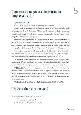 Conceito do negócio e descrição da
empresa a criar:
                                                                                                   5
    Nome: GPS kaffé, Lda
    CAE: 55406 :: Estabelecimento de Bebidas com Espectáculo
    O GPS kaffé caracteriza-se por um estabelecimento na área da restauração, sendo
descrito por um Estabelecimento de Bebidas com Espectáculo incidindo nas culturas
mundiais mais atractivas, sendo estas a Indiana, Mexicana, Brasileira, Africana e como
não poderia deixar de ser a Portuguesa.
    O negócio será implementado na Cidade de Paredes entre o Parque da Cidade e a
estação de comboios. A localização surge da lacuna que existe na zona deste tipo de
estabelecimento e da vontade de mudar o rumo da noite da região, tendo em vista
conseguir fazer do nosso estabelecimento um ponto de referência a nível nacional.
    Este projecto surge da vontade empreendedora de três sócios recém licenciados,
que formam assim esta sociedade por quotas, sendo que cada sócio entra na empresa
com um investimento de 25000€ formando assim um capital social de 75000€.
    Temos como missão disponibilizar serviços de qualidade, produtos diferenciados,
um ambiente diferente e acolhedor que nos aproxima do cliente, garantindo a satisfação
destes contribuindo para o conhecimento de novas culturas e as suas práticas sociais.
    O GPS kaffé afirma-se como um negócio inovador na medida que tem para oferecer
produtos e serviços de diferentes culturas num só espaço, distinguindo-nos assim dos
demais espaços existentes da zona, na região norte e ainda no país, sendo um espaço
atractivo para todos os que gostam de apreciar as especialidades de outras culturas sem
ter de sair do lugar.
    O estabelecimento encontrar-se-á aberto diariamente das 08:00h às 02:00h.



Produto (bens ou serviço)

No nosso café/bar os clientes podem usufruir de:
       Ambiente acolhedor e natural;
       Diferentes comidas, petiscos e doces1;


                                                                                        1
                                                                                            Ver anexo
 