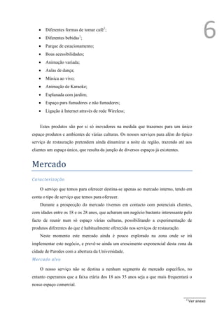 
   
   
       Diferentes formas de tomar café1;
       Diferentes bebidas1;
       Parque de estacionamento;
                                                                                                6
      Boas acessibilidades;
      Animação variada;
      Aulas de dança;
      Música ao vivo;
      Animação de Karaoke;
      Esplanada com jardim;
      Espaço para fumadores e não fumadores;
      Ligação à Internet através de rede Wireless;


    Estes produtos são por si só inovadores na medida que trazemos para um único
espaço produtos e ambientes de várias culturas. Os nossos serviços para além do típico
serviço de restauração pretendem ainda dinamizar a noite da região, trazendo até aos
clientes um espaço único, que resulta da junção de diversos espaços já existentes.


Mercado
Caracterização

    O serviço que temos para oferecer destina-se apenas ao mercado interno, tendo em
conta o tipo de serviço que temos para oferecer.
    Durante a prospecção do mercado tivemos em contacto com potenciais clientes,
com idades entre os 18 e os 28 anos, que acharam um negócio bastante interessante pelo
facto de reunir num só espaço várias culturas, possibilitando a experimentação de
produtos diferentes do que é habitualmente oferecido nos serviços de restauração.
    Neste momento este mercado ainda é pouco explorado na zona onde se irá
implementar este negócio, e prevê-se ainda um crescimento exponencial desta zona da
cidade de Paredes com a abertura da Universidade.
Mercado alvo

    O nosso serviço não se destina a nenhum segmento de mercado específico, no
entanto esperamos que a faixa etária dos 18 aos 35 anos seja a que mais frequentará o
nosso espaço comercial.


                                                                                     1
                                                                                         Ver anexo
 