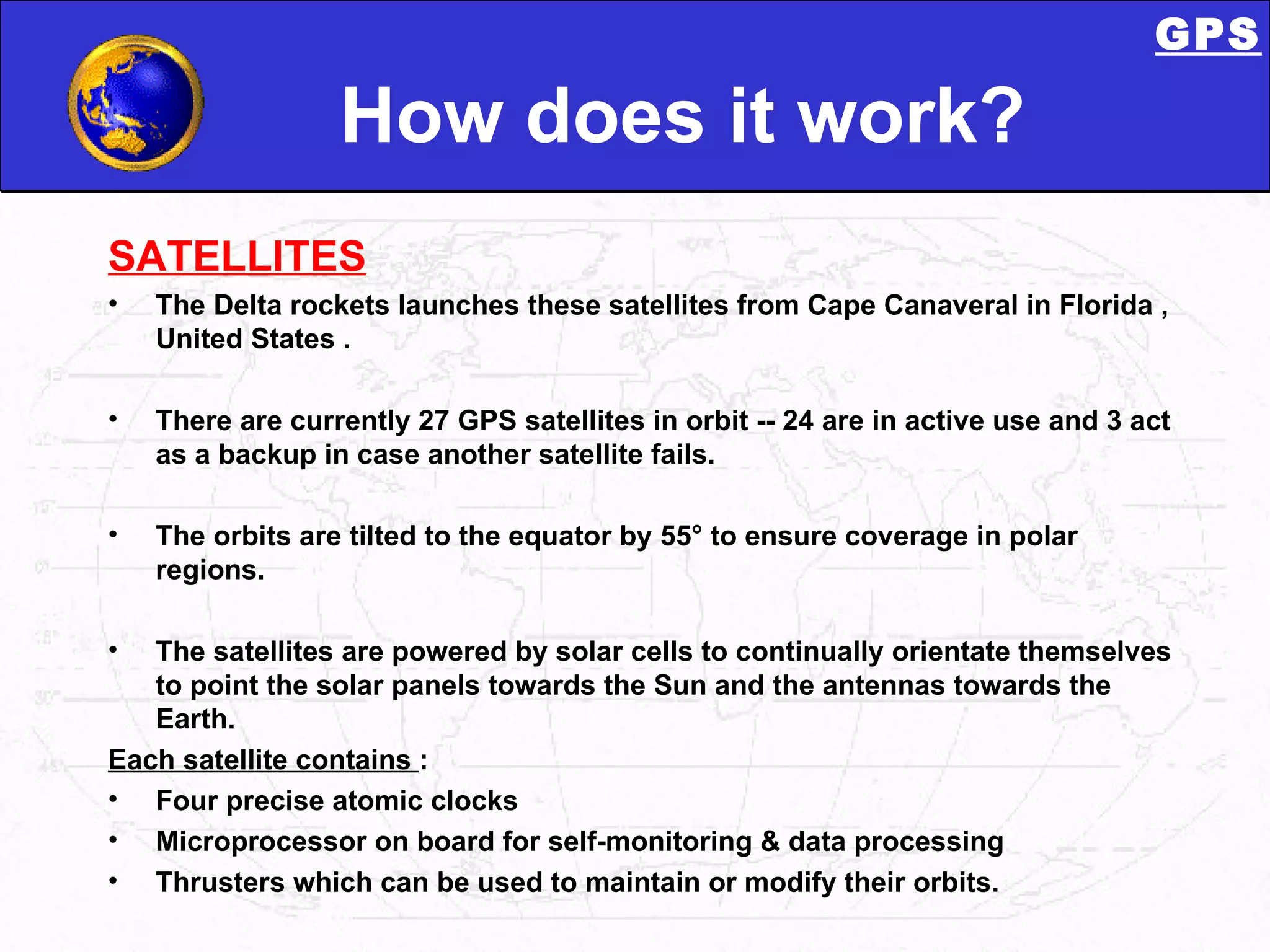 How does it work? SATELLlTES The Delta rockets launches these satellites from Cape Canaveral in Florida , United States . There are currently 27 GPS satellites in orbit -- 24 are in active use and 3 act as a backup in case another satellite fails.  The orbits are tilted to the equator by 55° to ensure coverage in polar regions.  The satellites are powered by solar cells to continually orientate themselves to point the solar panels towards the Sun and the antennas towards the Earth. Each satellite contains  : Four precise atomic clocks  Microprocessor on board for self-monitoring & data processing Thrusters which can be used to maintain or modify their orbits.  GPS 