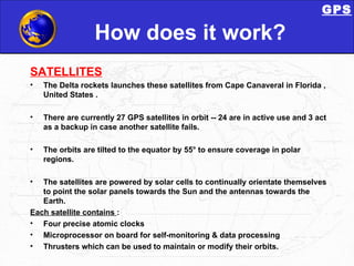 How does it work? SATELLlTES The Delta rockets launches these satellites from Cape Canaveral in Florida , United States . There are currently 27 GPS satellites in orbit -- 24 are in active use and 3 act as a backup in case another satellite fails.  The orbits are tilted to the equator by 55° to ensure coverage in polar regions.  The satellites are powered by solar cells to continually orientate themselves to point the solar panels towards the Sun and the antennas towards the Earth. Each satellite contains  : Four precise atomic clocks  Microprocessor on board for self-monitoring & data processing Thrusters which can be used to maintain or modify their orbits.  GPS 