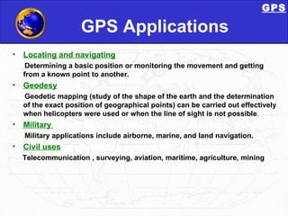 GPS Applications Locating and navigating   Determining a basic position or monitoring the movement and getting from a known point to another. Geodesy Geodetic mapping (study of the shape of the earth and the determination of the exact position of geographical points) can be carried out effectively when helicopters were used or when the line of sight is not possible . Military  Military applications include airborne, marine, and land navigation. Civil uses Telecommunication , surveying, aviation, maritime, agriculture, mining GPS 