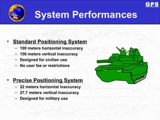 System Performances Standard Positioning System 100 meters horizontal inaccuracy 156 meters vertical inaccuracy Designed for civilian use No user fee or restrictions Precise Positioning System 22 meters horizontal inaccuracy 27.7 meters vertical inaccuracy Designed for military use GPS 